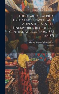 Produktbild: The Heart of Africa. Three Years' Travels and Adventures in the Unexplored Regions of Central Africa, From 1868 to 1871