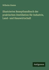 Produktbild: Illustriertes Rezepthandbuch der praktischen Destillation f&uuml;r Industrie, Land- und Hauswirtschaft