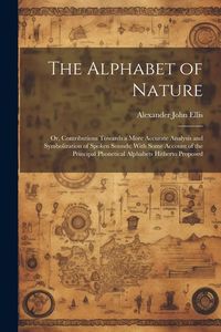 Produktbild: The Alphabet of Nature; Or, Contributions Towards a More Accurate Analysis and Symbolization of Spoken Sounds; With Some Account of the Principal Phonetical Alphabets Hitherto Proposed