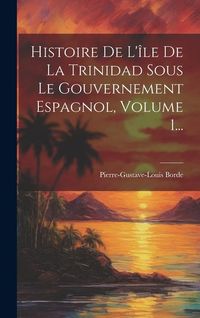 Produktbild: Histoire De L'&icirc;le De La Trinidad Sous Le Gouvernement Espagnol, Volume 1...