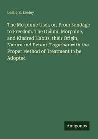 Produktbild: The Morphine User, or, From Bondage to Freedom. The Opium, Morphine, and Kindred Habits, their Origin, Nature and Extent, Together with the Proper Met