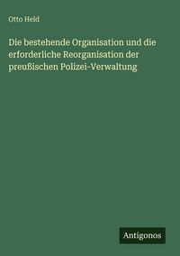 Produktbild: Die bestehende Organisation und die erforderliche Reorganisation der preu&szlig;ischen Polizei-Verwaltung