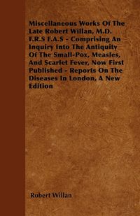 Produktbild: Miscellaneous Works of the Late Robert Willan, M.D. F.R.S F.A.S - Comprising an Inquiry Into the Antiquity of the Small-Pox, Measles, and Scarlet Feve