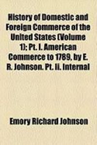 Produktbild: History of Domestic and Foreign Commerce of the United States (Volume 1); PT. I. American Commerce to 1789, by E. R. Johnson. PT. II. Internal