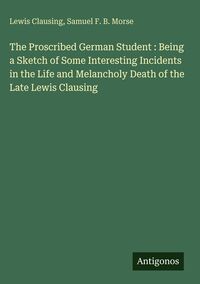 Produktbild: The Proscribed German Student : Being a Sketch of Some Interesting Incidents in the Life and Melancholy Death of the Late Lewis Clausing