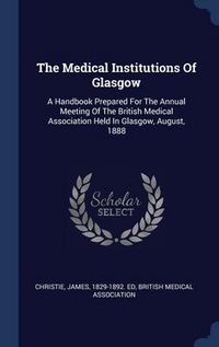 Produktbild: The Medical Institutions Of Glasgow: A Handbook Prepared For The Annual Meeting Of The British Medical Association Held In Glasgow, August, 1888