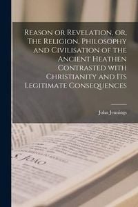 Produktbild: Reason or Revelation, or, The Religion, Philosophy and Civilisation of the Ancient Heathen Contrasted With Christianity and Its Legitimate Consequence