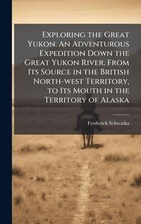 Produktbild: Exploring the Great Yukon. An Adventurous Expedition Down the Great Yukon River, From Its Source in the British North-west Territory, to Its Mouth in