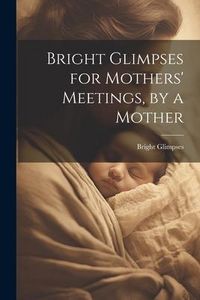 Produktbild: Bright Glimpses for Mothers' Meetings, by a Mother