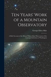 Produktbild: Ten Years' Work of a Mountain Observatory: A Brief Account of the Mount Wilson Solar Observatory of the Carnegie Institution of Washington