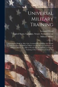 Produktbild: Universal Military Training: Statements Made by Maj. Gen. Leonard Wood Before the Senate Subcommittee on Military Affairs and the House Committee o