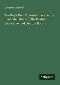 Produktbild: The Boy's Own Toy-maker. A Practical Illustrated Guide to the Useful Employment of Leasure Hours