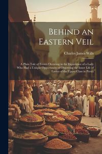 Produktbild: Behind an Eastern Veil: A Plain Tale of Events Occuring in the Experience of a Lady Who Had a Unique Opportunity of Observing the Inner Life o