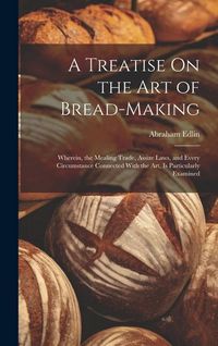 Produktbild: A Treatise On the Art of Bread-Making: Wherein, the Mealing Trade, Assize Laws, and Every Circumstance Connected With the Art, Is Particularly Examine