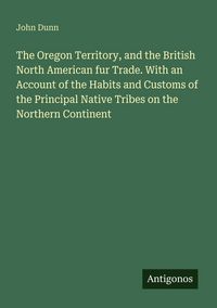 Produktbild: The Oregon Territory, and the British North American fur Trade. With an Account of the Habits and Customs of the Principal Native Tribes on the Northern Continent