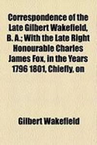 Produktbild: Correspondence of the Late Gilbert Wakefield, B. A.; With the Late Right Honourable Charles James Fox, in the Years 1796 1801, Chiefly, on