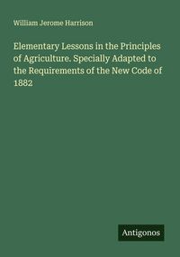 Produktbild: Elementary Lessons in the Principles of Agriculture. Specially Adapted to the Requirements of the New Code of 1882
