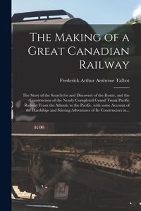 Produktbild: The Making of a Great Canadian Railway; the Story of the Search for and Discovery of the Route, and the Construction of the Nearly Completed Grand Tru