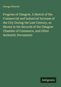 Produktbild: Progress of Glasgow. A Sketch of the Commercial and Industrial Increase of the City During the Last Century, as Shown in the Records of the Glasgow Ch