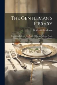 Produktbild: The Gentleman's Library: Containing Rules for Conduct in All Parts of Life. the Fourth Edition. Corrected and Enlarged. Written by a Gentleman
