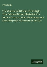 Produktbild: The Wisdom and Genius of the Right Hon. Edmund Burke, Illustrated in a Series of Extracts from his Writings and Speeches; with a Summary of His Life