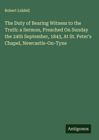 Produktbild: The Duty of Bearing Witness to the Truth: a Sermon, Preached On Sunday the 24th September, 1843, At St. Peter's Chapel, Newcastle-On-Tyne