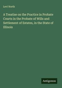 Produktbild: A Treatise on the Practice in Probate Courts in the Probate of Wills and Settlement of Estates, in the State of Illinois