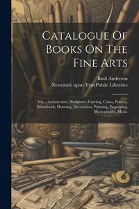 Produktbild: Catalogue Of Books On The Fine Arts: Viz.: Architecture, Sculpture, Carving, Coins, Pottery, Metalwork, Drawing, Decoration, Painting, Engraving, Phot