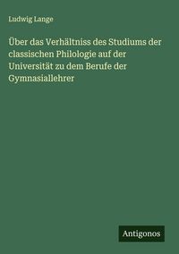 Produktbild: &Uuml;ber das Verh&auml;ltniss des Studiums der classischen Philologie auf der Universit&auml;t zu dem Berufe der Gymnasiallehrer