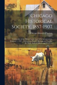 Produktbild: Chicago Historical Society, 1857-1907: Celebration of the Fiftieth Anniversary of its Incorporation, February 7, 1907; Addresses by Ezra B. McCagg and