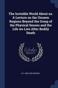 Produktbild: The Invisible World About us. A Lecture on the Unseen Regions Beyond the Grasp of the Physical Senses and the Life we Live After Bodily Death