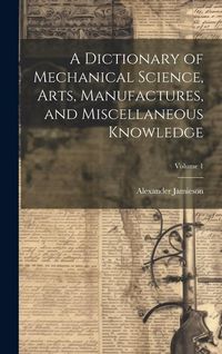 Produktbild: A Dictionary of Mechanical Science, Arts, Manufactures, and Miscellaneous Knowledge; Volume 1