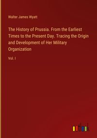 Produktbild: The History of Prussia. From the Earliest Times to the Present Day. Tracing the Origin and Development of Her Military Organization