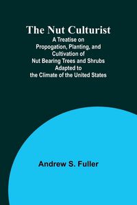 Produktbild: The Nut Culturist ; A Treatise on Propogation, Planting, and Cultivation of Nut Bearing Trees and Shrubs Adapted to the Climate of the United States