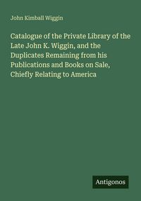 Produktbild: Catalogue of the Private Library of the Late John K. Wiggin, and the Duplicates Remaining from his Publications and Books on Sale, Chiefly Relating to