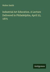 Produktbild: Industrial Art Education. A Lecture Delivered in Philadelphia, April 23, 1875