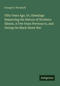 Produktbild: Fifty Years Ago, Or, Gleanings Respecting the History of Northern Illinois, A Few Years Previous to, and During the Black Hawk War