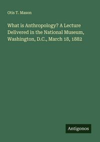 Produktbild: What is Anthropology? A Lecture Delivered in the National Museum, Washington, D.C., March 18, 1882