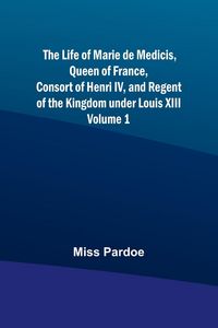 Produktbild: The Life of Marie de Medicis, Queen of France, Consort of Henri IV, and Regent of the Kingdom under Louis XIII - Volume 1