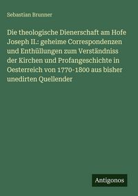 Produktbild: Die theologische Dienerschaft am Hofe Joseph II.: geheime Correspondenzen und Enth&uuml;llungen zum Verst&auml;ndniss der Kirchen und Profangeschichte in Oester