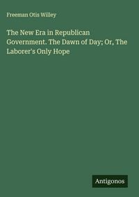 Produktbild: The New Era in Republican Government. The Dawn of Day; Or, The Laborer's Only Hope