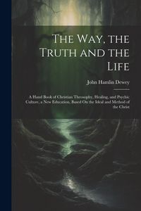 Produktbild: The Way, the Truth and the Life: A Hand Book of Christian Theosophy, Healing, and Psychic Culture, a New Education, Based On the Ideal and Method of t