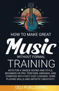 Produktbild: HOW TO MAKE GREAT MUSIC WITHOUT FORMAL TRAINING. Keys for a Unique Sound and Style, Beginner or Pro. Perform, Arrange, and Compose with Fast, Easy Les