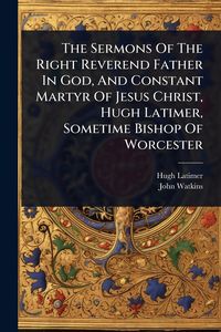 Produktbild: The Sermons Of The Right Reverend Father In God, And Constant Martyr Of Jesus Christ, Hugh Latimer, Sometime Bishop Of Worcester