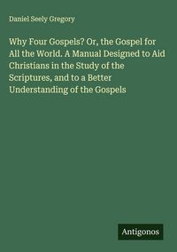 Produktbild: Why Four Gospels? Or, the Gospel for All the World. A Manual Designed to Aid Christians in the Study of the Scriptures, and to a Better Understanding
