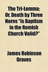 Produktbild: The Tri-Lemma; Or, Death by Three Horns "Is Baptism in the Romish Church Valid?"