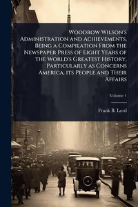Produktbild: Woodrow Wilson's Administration and Achievements, Being a Compilation From the Newspaper Press of Eight Years of the World's Greatest History, Particularly as Concerns America, its People and Their Affairs
