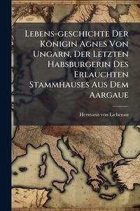 Produktbild: Lebens-geschichte Der K&ouml;nigin Agnes Von Ungarn, Der Letzten Habsburgerin Des Erlauchten Stammhauses Aus Dem Aargaue