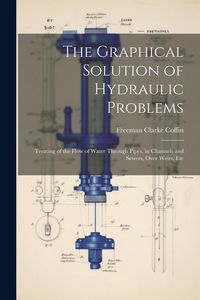 Produktbild: The Graphical Solution of Hydraulic Problems: Treating of the Flow of Water Through Pipes, in Channels and Sewers, Over Weirs, Etc