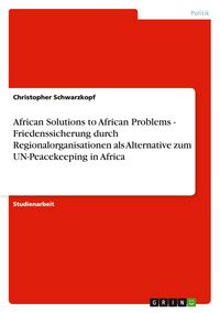 Produktbild: African Solutions to African Problems - Friedenssicherung durch Regionalorganisationen als Alternative zum UN-Peacekeeping in Africa